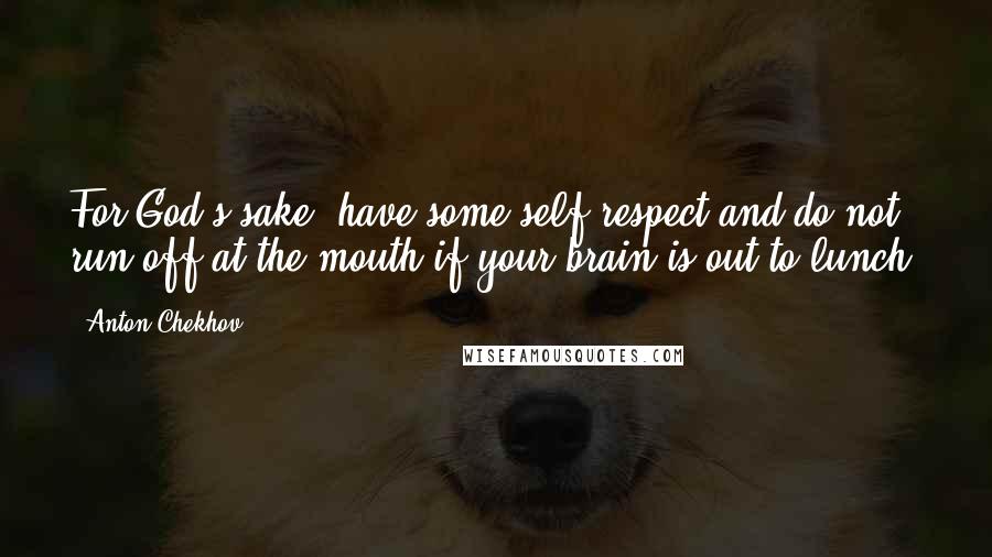 Anton Chekhov Quotes: For God's sake, have some self-respect and do not run off at the mouth if your brain is out to lunch.