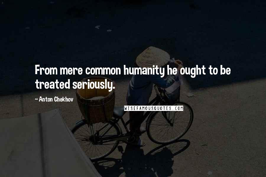 Anton Chekhov Quotes: From mere common humanity he ought to be treated seriously.
