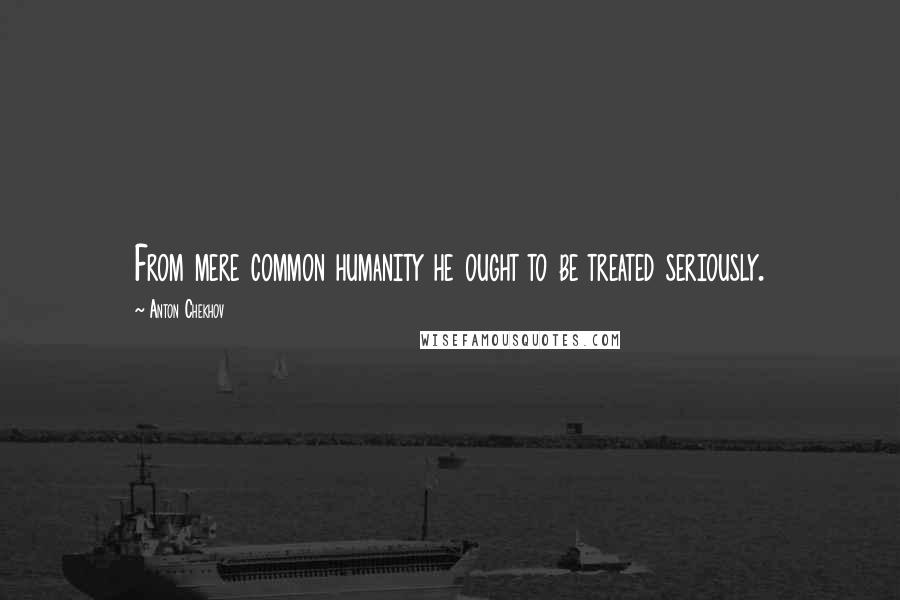 Anton Chekhov Quotes: From mere common humanity he ought to be treated seriously.