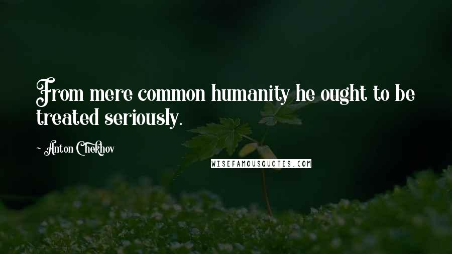 Anton Chekhov Quotes: From mere common humanity he ought to be treated seriously.