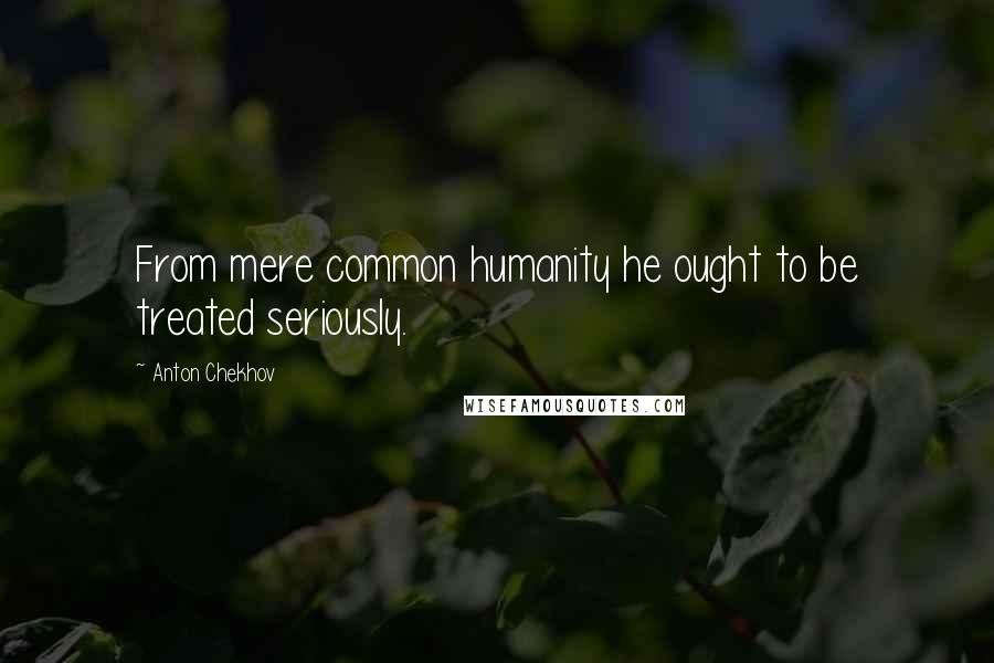 Anton Chekhov Quotes: From mere common humanity he ought to be treated seriously.