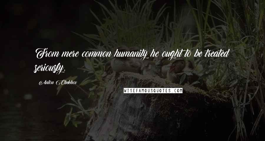 Anton Chekhov Quotes: From mere common humanity he ought to be treated seriously.