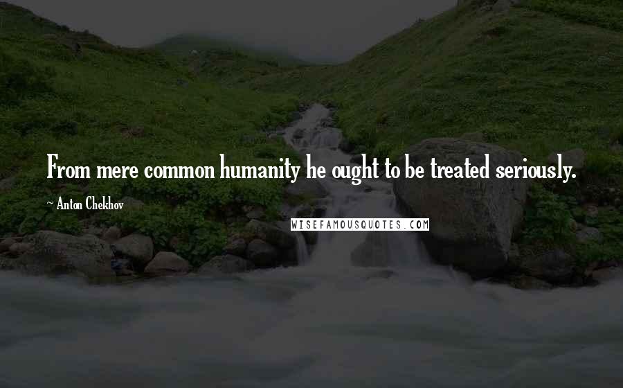 Anton Chekhov Quotes: From mere common humanity he ought to be treated seriously.