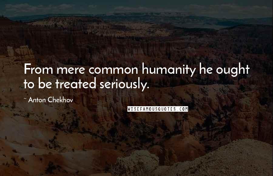 Anton Chekhov Quotes: From mere common humanity he ought to be treated seriously.