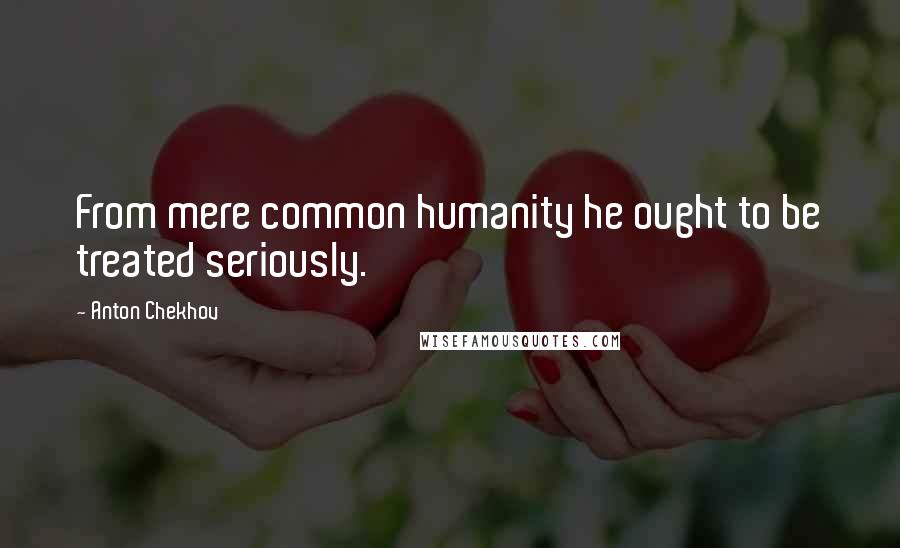 Anton Chekhov Quotes: From mere common humanity he ought to be treated seriously.