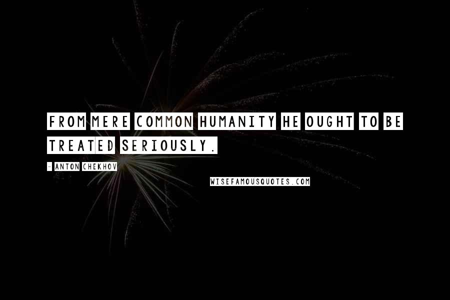 Anton Chekhov Quotes: From mere common humanity he ought to be treated seriously.