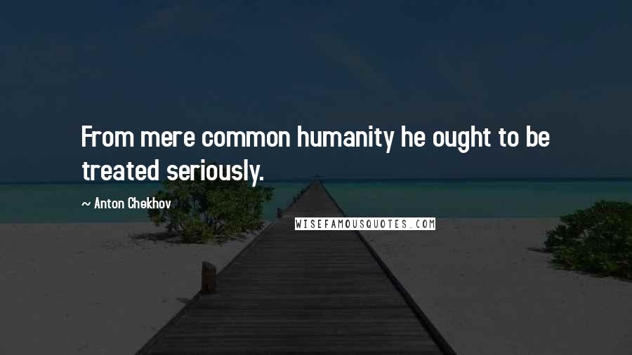 Anton Chekhov Quotes: From mere common humanity he ought to be treated seriously.