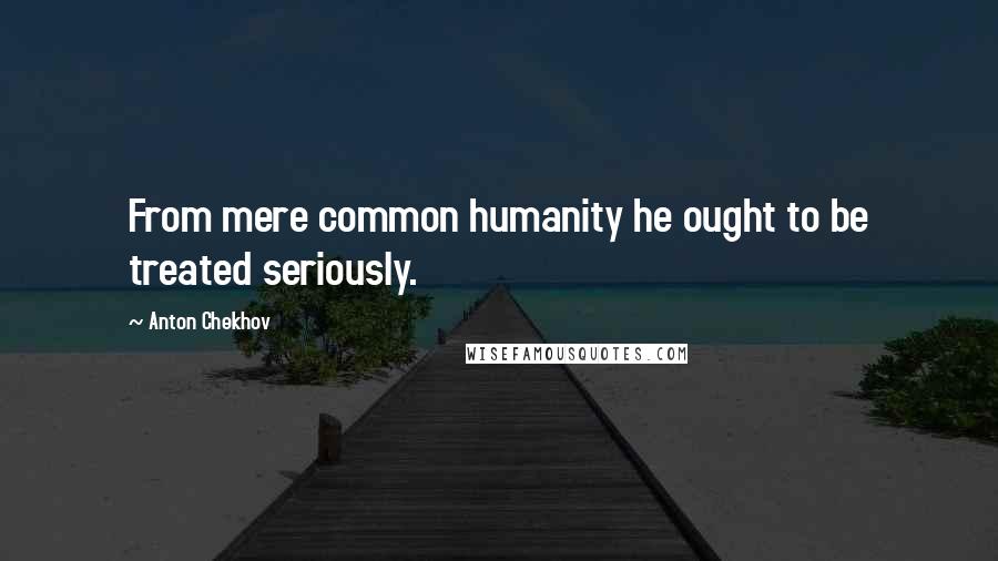 Anton Chekhov Quotes: From mere common humanity he ought to be treated seriously.
