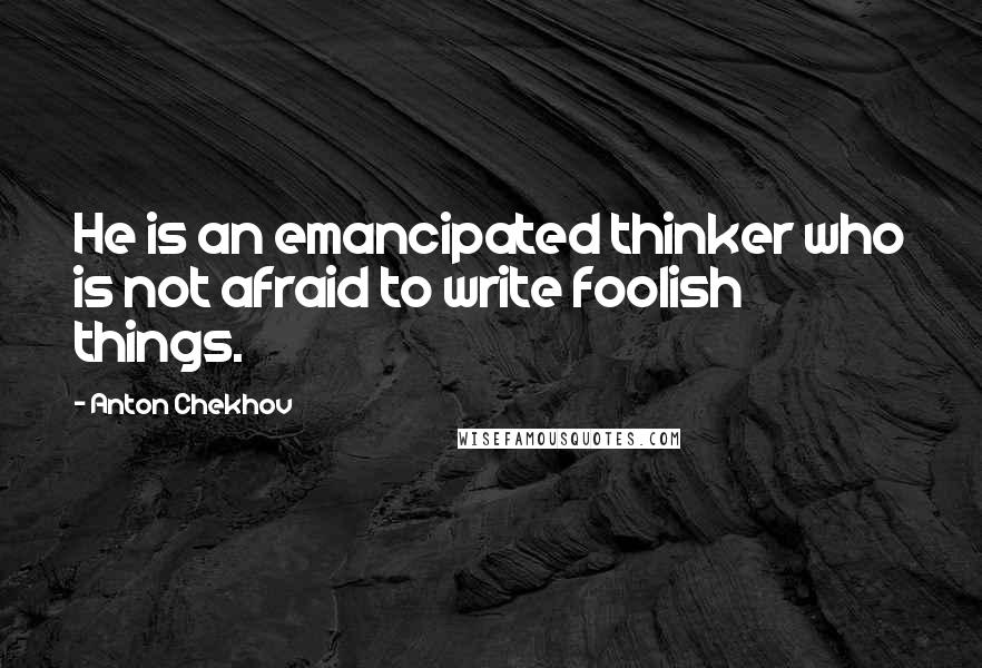 Anton Chekhov Quotes: He is an emancipated thinker who is not afraid to write foolish things.