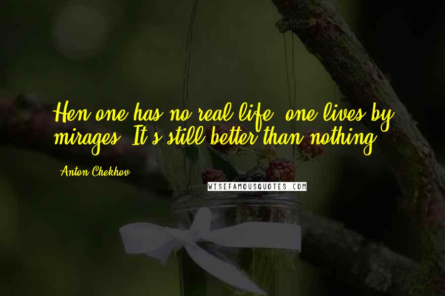 Anton Chekhov Quotes: Hen one has no real life, one lives by mirages. It's still better than nothing.