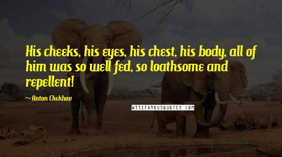 Anton Chekhov Quotes: His cheeks, his eyes, his chest, his body, all of him was so well fed, so loathsome and repellent!