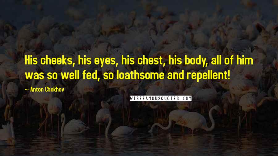 Anton Chekhov Quotes: His cheeks, his eyes, his chest, his body, all of him was so well fed, so loathsome and repellent!