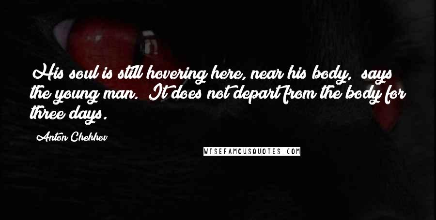 Anton Chekhov Quotes: His soul is still hovering here, near his body," says the young man. "It does not depart from the body for three days.