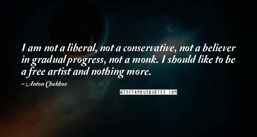 Anton Chekhov Quotes: I am not a liberal, not a conservative, not a believer in gradual progress, not a monk. I should like to be a free artist and nothing more.