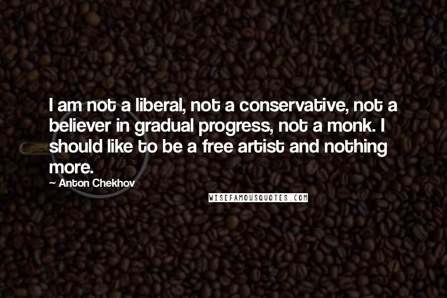 Anton Chekhov Quotes: I am not a liberal, not a conservative, not a believer in gradual progress, not a monk. I should like to be a free artist and nothing more.