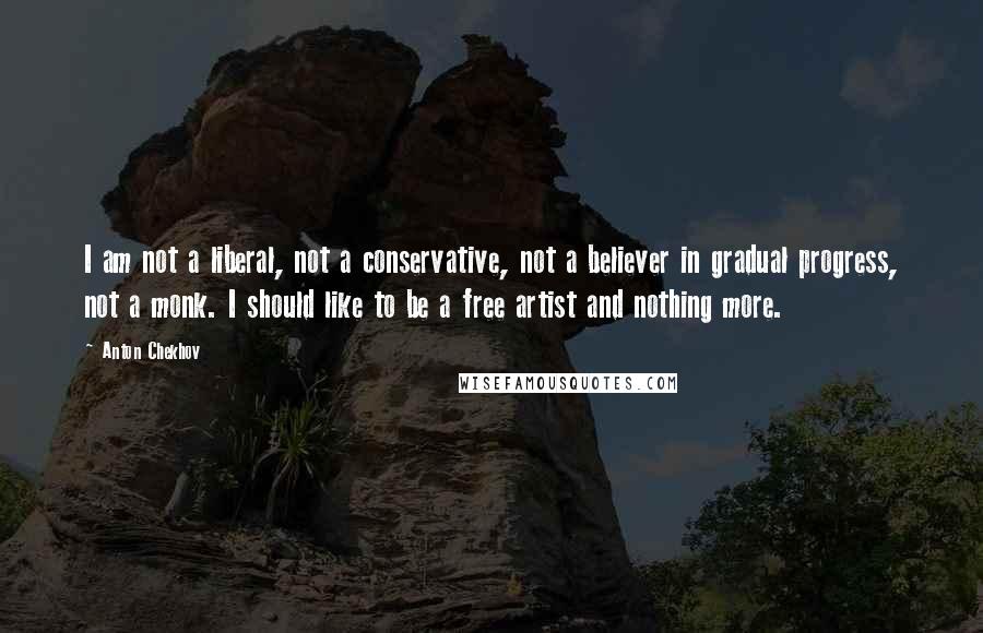 Anton Chekhov Quotes: I am not a liberal, not a conservative, not a believer in gradual progress, not a monk. I should like to be a free artist and nothing more.