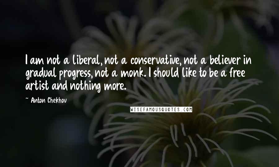 Anton Chekhov Quotes: I am not a liberal, not a conservative, not a believer in gradual progress, not a monk. I should like to be a free artist and nothing more.