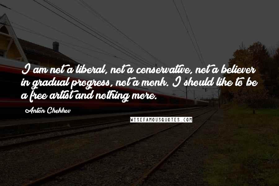 Anton Chekhov Quotes: I am not a liberal, not a conservative, not a believer in gradual progress, not a monk. I should like to be a free artist and nothing more.