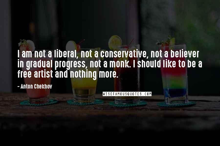 Anton Chekhov Quotes: I am not a liberal, not a conservative, not a believer in gradual progress, not a monk. I should like to be a free artist and nothing more.