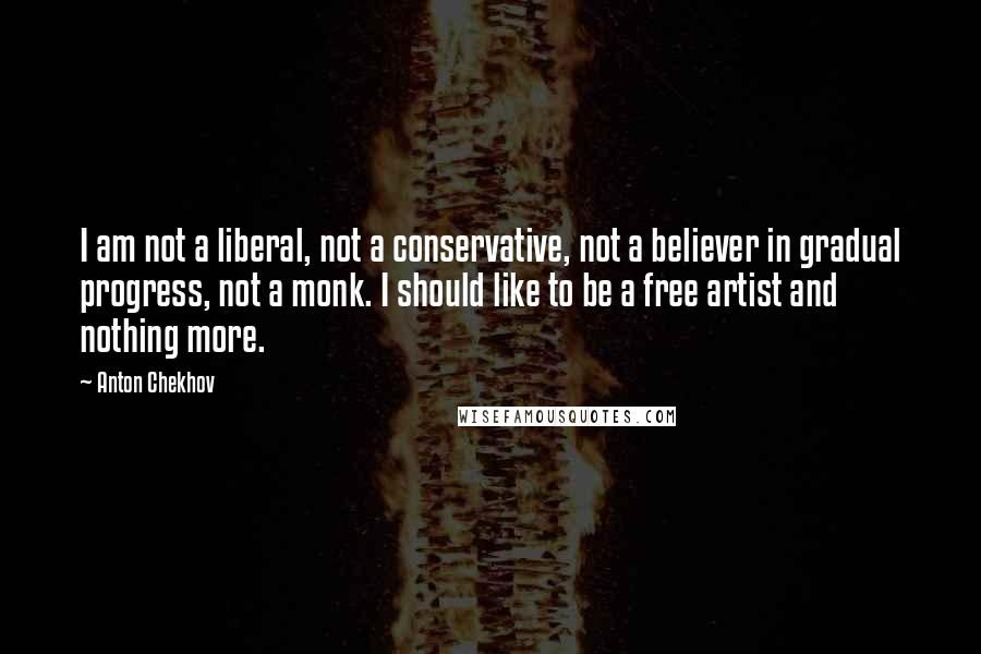 Anton Chekhov Quotes: I am not a liberal, not a conservative, not a believer in gradual progress, not a monk. I should like to be a free artist and nothing more.