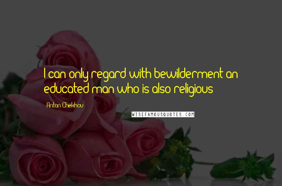 Anton Chekhov Quotes: I can only regard with bewilderment an educated man who is also religious