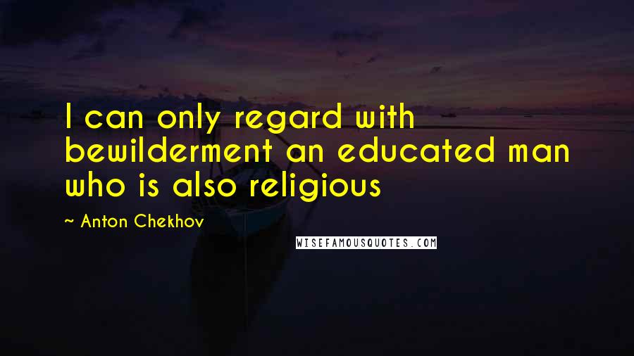 Anton Chekhov Quotes: I can only regard with bewilderment an educated man who is also religious
