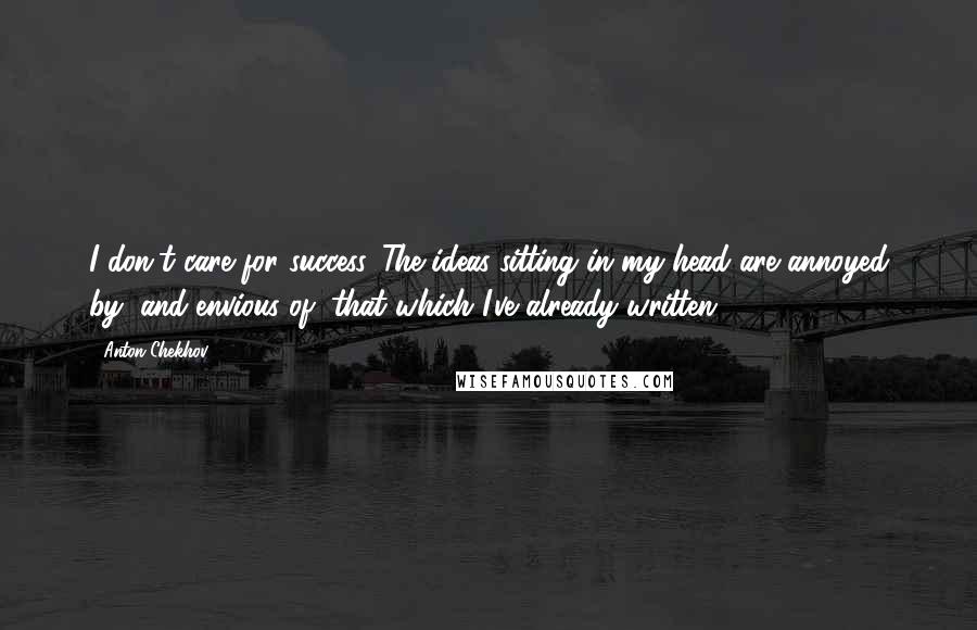 Anton Chekhov Quotes: I don't care for success. The ideas sitting in my head are annoyed by, and envious of, that which I've already written.