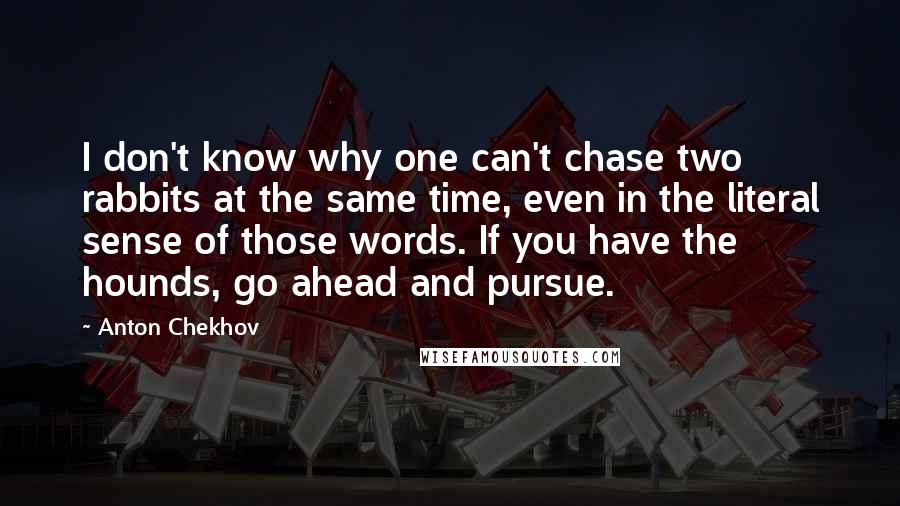 Anton Chekhov Quotes: I don't know why one can't chase two rabbits at the same time, even in the literal sense of those words. If you have the hounds, go ahead and pursue.