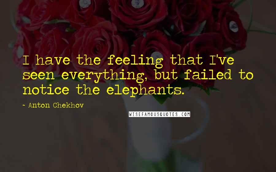Anton Chekhov Quotes: I have the feeling that I've seen everything, but failed to notice the elephants.
