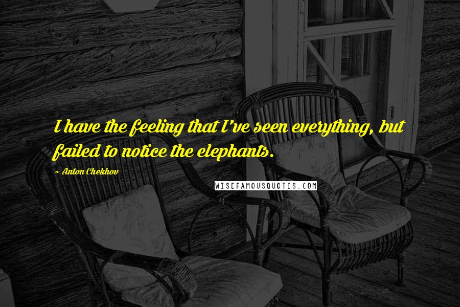 Anton Chekhov Quotes: I have the feeling that I've seen everything, but failed to notice the elephants.