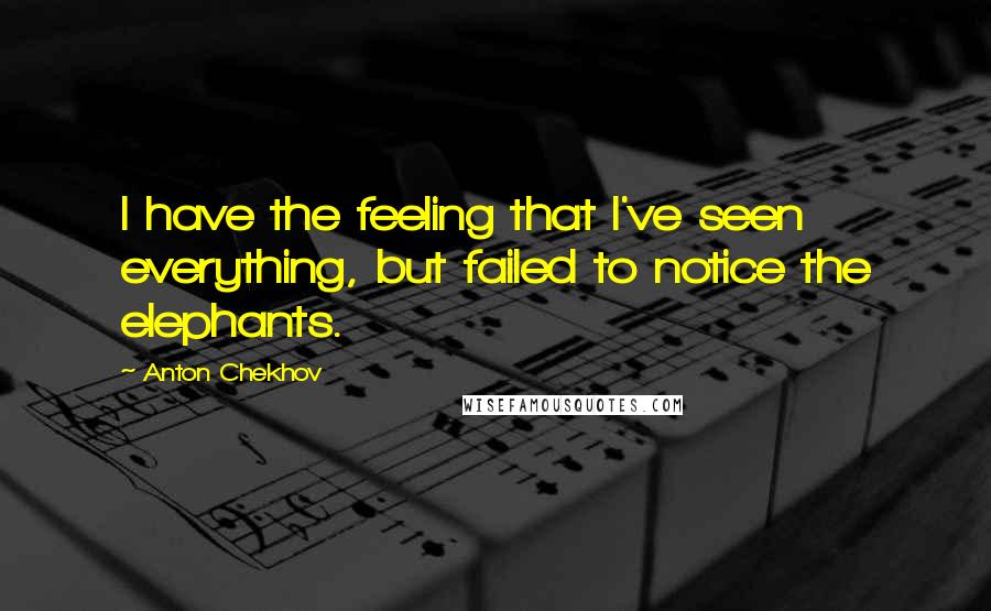 Anton Chekhov Quotes: I have the feeling that I've seen everything, but failed to notice the elephants.