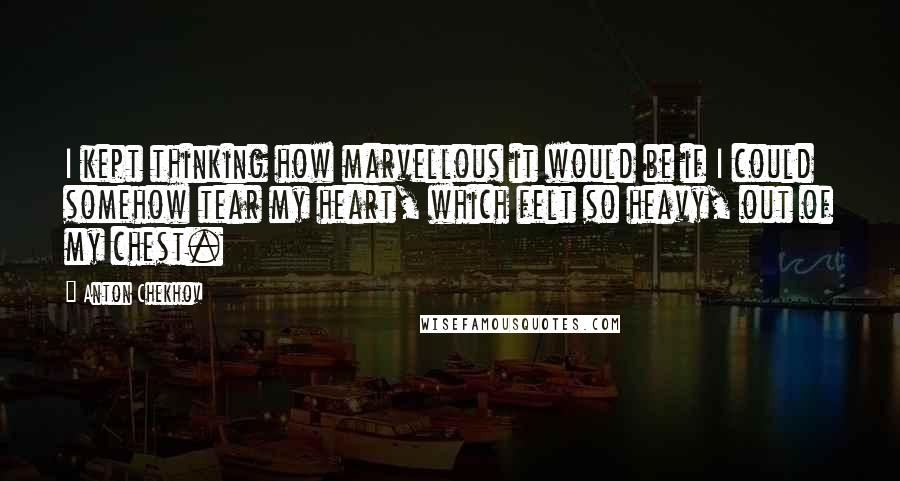 Anton Chekhov Quotes: I kept thinking how marvellous it would be if I could somehow tear my heart, which felt so heavy, out of my chest.
