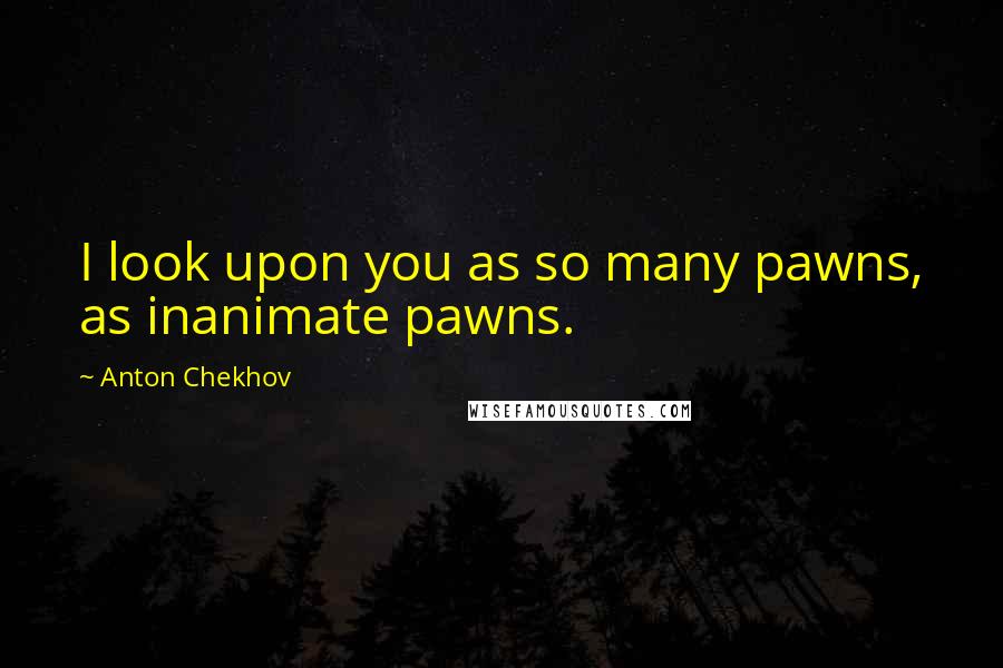 Anton Chekhov Quotes: I look upon you as so many pawns, as inanimate pawns.