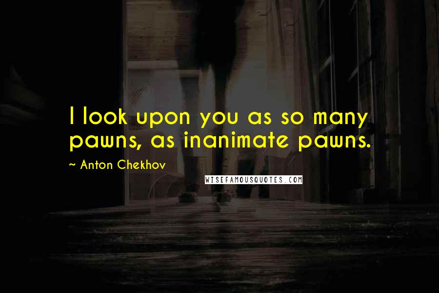 Anton Chekhov Quotes: I look upon you as so many pawns, as inanimate pawns.
