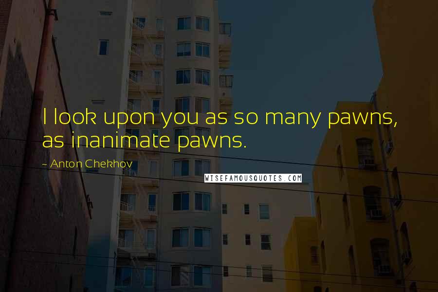 Anton Chekhov Quotes: I look upon you as so many pawns, as inanimate pawns.