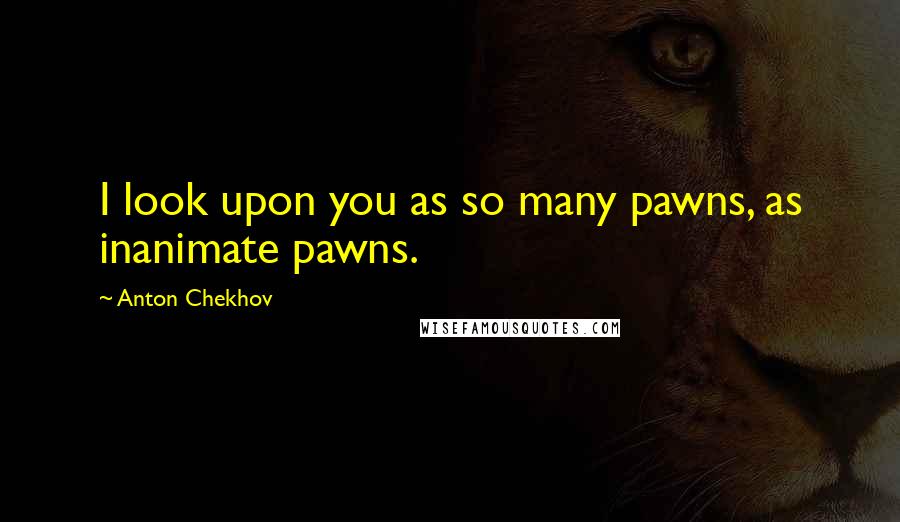 Anton Chekhov Quotes: I look upon you as so many pawns, as inanimate pawns.