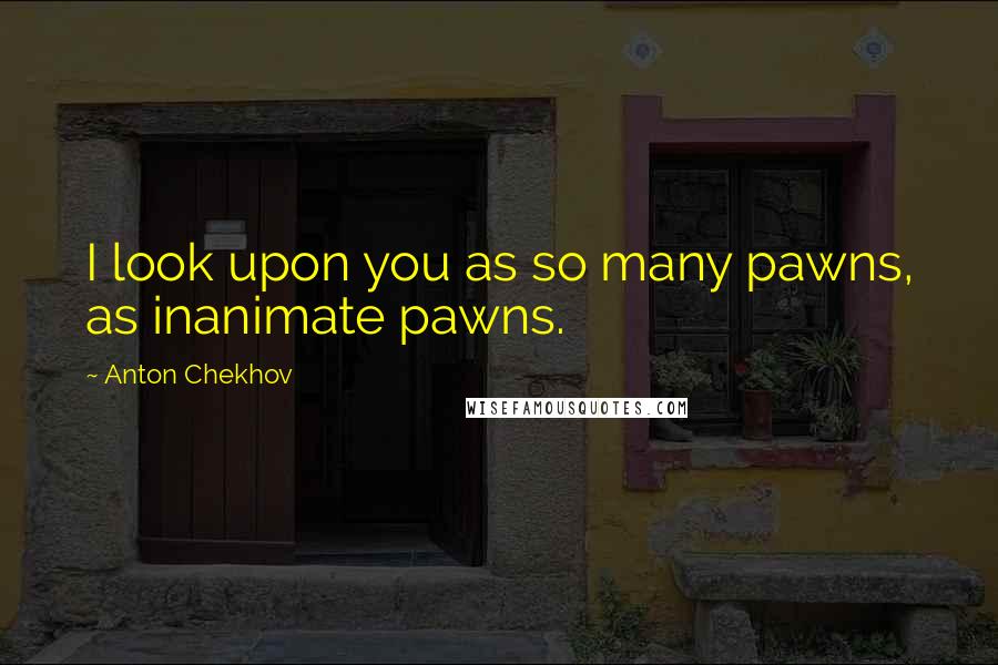 Anton Chekhov Quotes: I look upon you as so many pawns, as inanimate pawns.