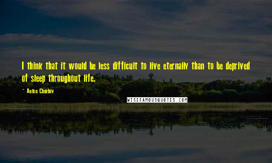 Anton Chekhov Quotes: I think that it would be less difficult to live eternally than to be deprived of sleep throughout life.
