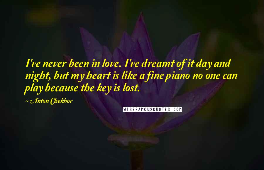 Anton Chekhov Quotes: I've never been in love. I've dreamt of it day and night, but my heart is like a fine piano no one can play because the key is lost.