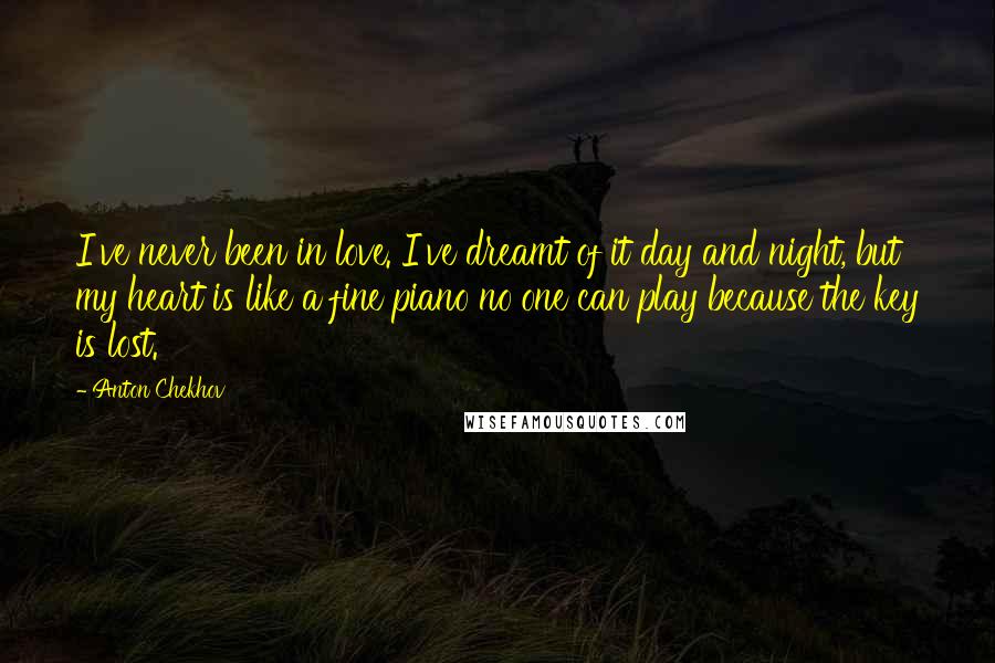 Anton Chekhov Quotes: I've never been in love. I've dreamt of it day and night, but my heart is like a fine piano no one can play because the key is lost.