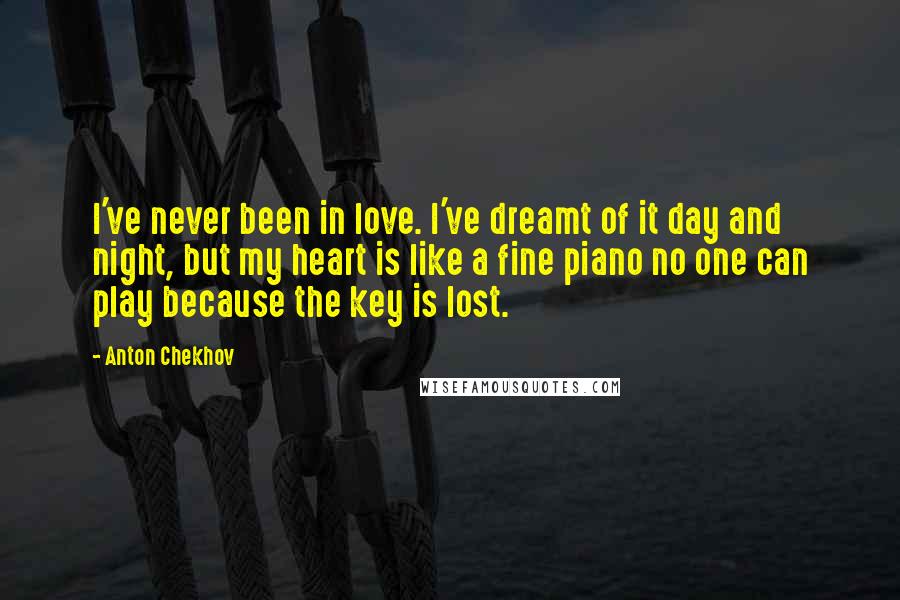 Anton Chekhov Quotes: I've never been in love. I've dreamt of it day and night, but my heart is like a fine piano no one can play because the key is lost.