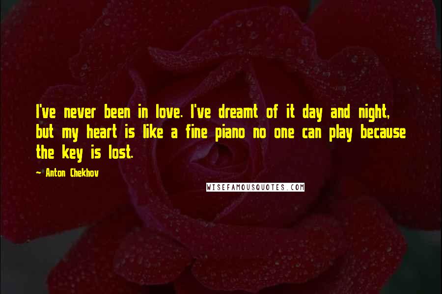 Anton Chekhov Quotes: I've never been in love. I've dreamt of it day and night, but my heart is like a fine piano no one can play because the key is lost.