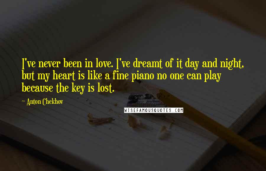 Anton Chekhov Quotes: I've never been in love. I've dreamt of it day and night, but my heart is like a fine piano no one can play because the key is lost.