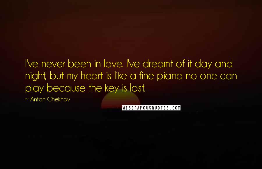 Anton Chekhov Quotes: I've never been in love. I've dreamt of it day and night, but my heart is like a fine piano no one can play because the key is lost.