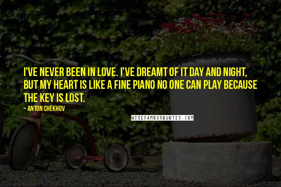 Anton Chekhov Quotes: I've never been in love. I've dreamt of it day and night, but my heart is like a fine piano no one can play because the key is lost.