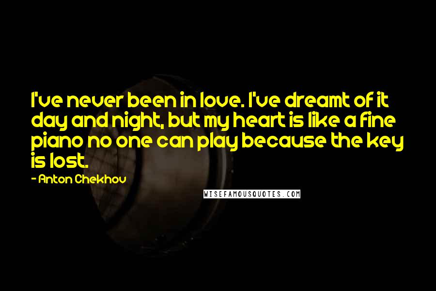 Anton Chekhov Quotes: I've never been in love. I've dreamt of it day and night, but my heart is like a fine piano no one can play because the key is lost.