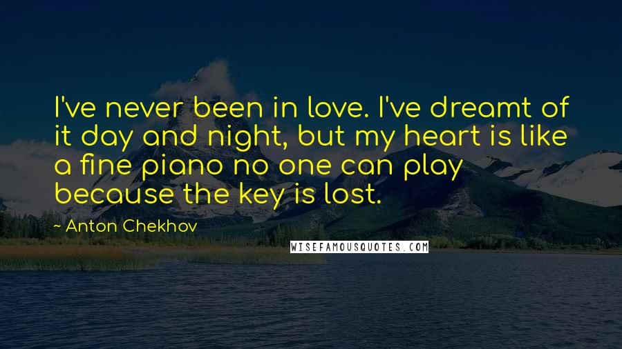 Anton Chekhov Quotes: I've never been in love. I've dreamt of it day and night, but my heart is like a fine piano no one can play because the key is lost.