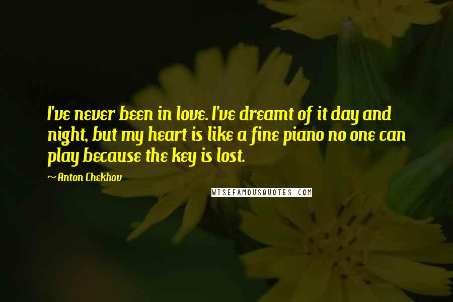 Anton Chekhov Quotes: I've never been in love. I've dreamt of it day and night, but my heart is like a fine piano no one can play because the key is lost.