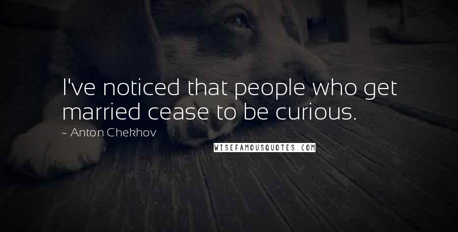 Anton Chekhov Quotes: I've noticed that people who get married cease to be curious.