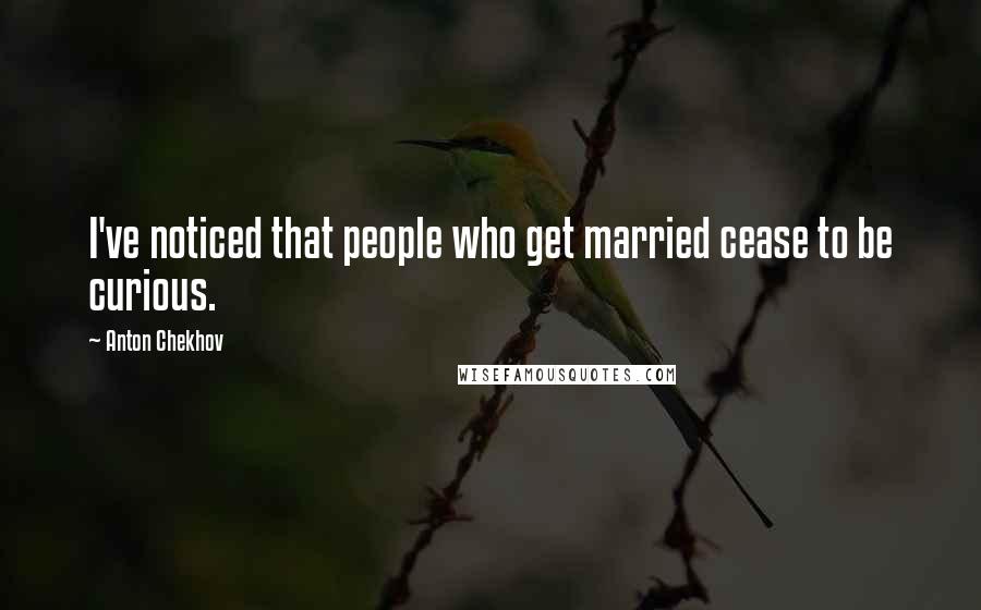 Anton Chekhov Quotes: I've noticed that people who get married cease to be curious.